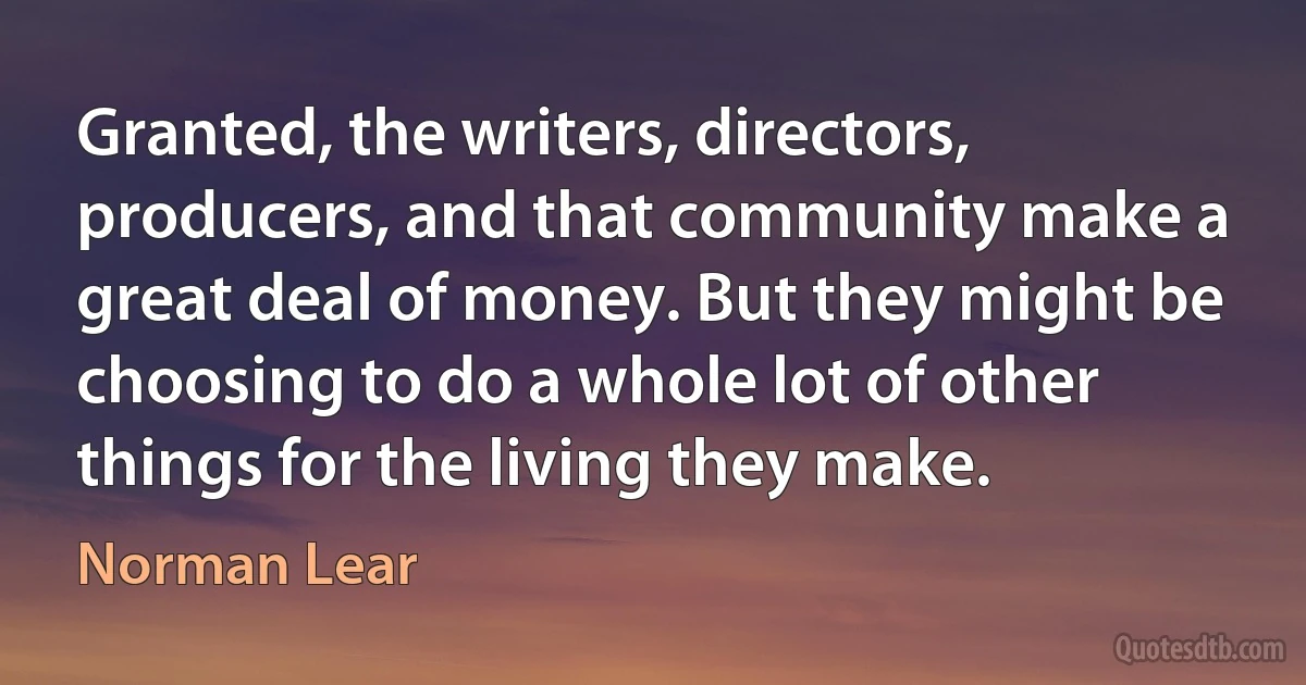 Granted, the writers, directors, producers, and that community make a great deal of money. But they might be choosing to do a whole lot of other things for the living they make. (Norman Lear)