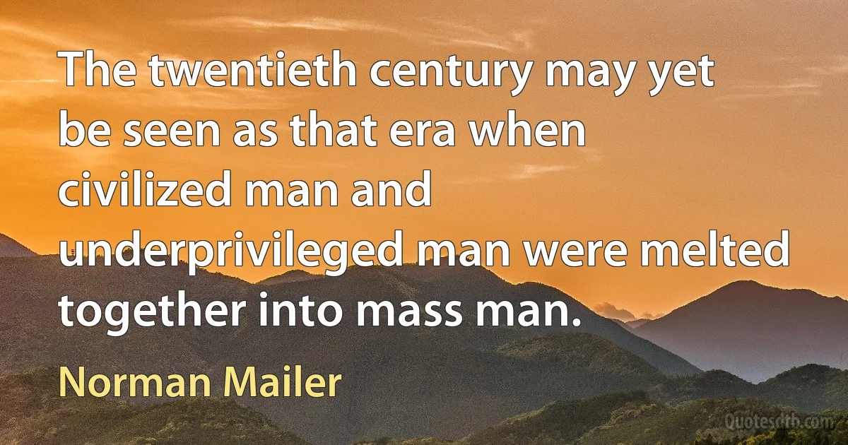 The twentieth century may yet be seen as that era when civilized man and underprivileged man were melted together into mass man. (Norman Mailer)