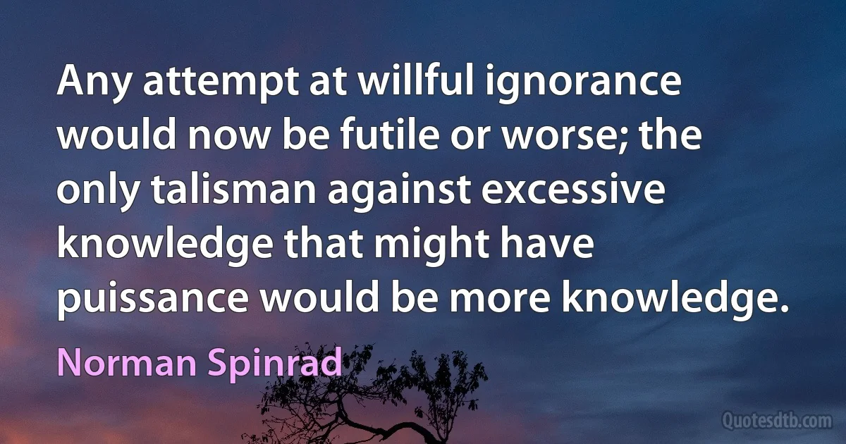 Any attempt at willful ignorance would now be futile or worse; the only talisman against excessive knowledge that might have puissance would be more knowledge. (Norman Spinrad)