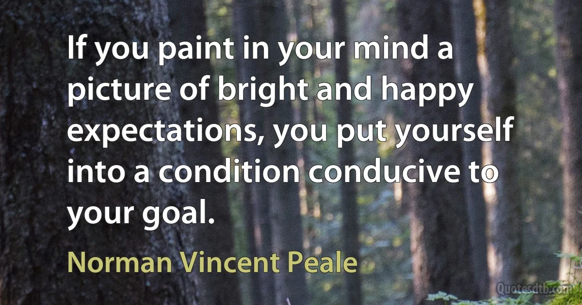 If you paint in your mind a picture of bright and happy expectations, you put yourself into a condition conducive to your goal. (Norman Vincent Peale)