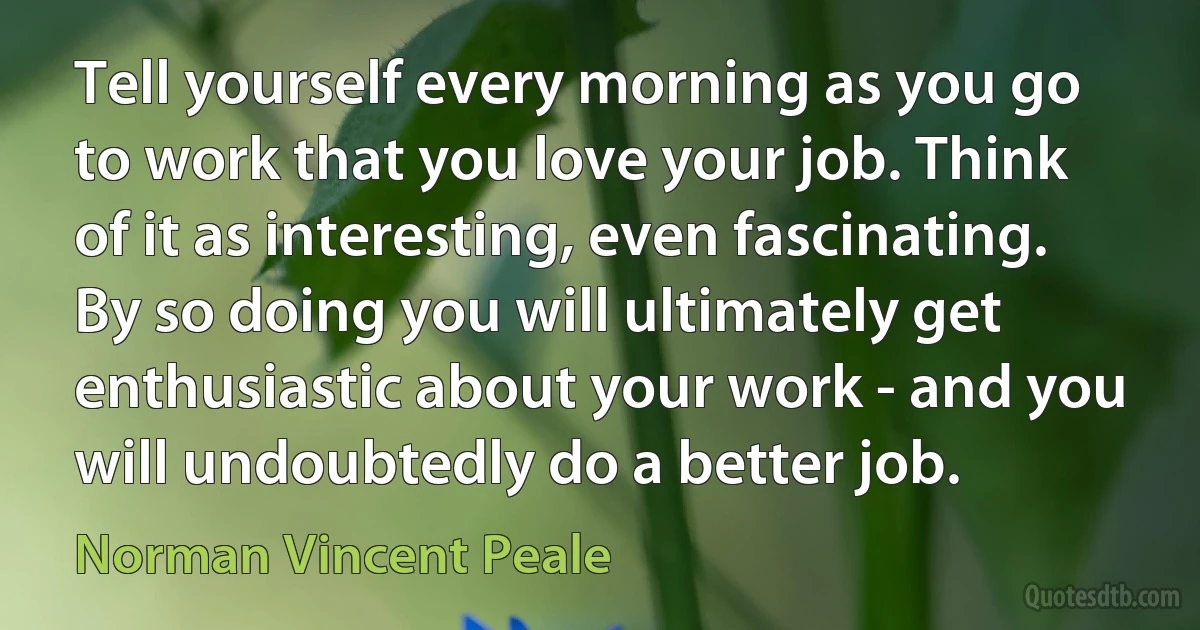 Tell yourself every morning as you go to work that you love your job. Think of it as interesting, even fascinating. By so doing you will ultimately get enthusiastic about your work - and you will undoubtedly do a better job. (Norman Vincent Peale)