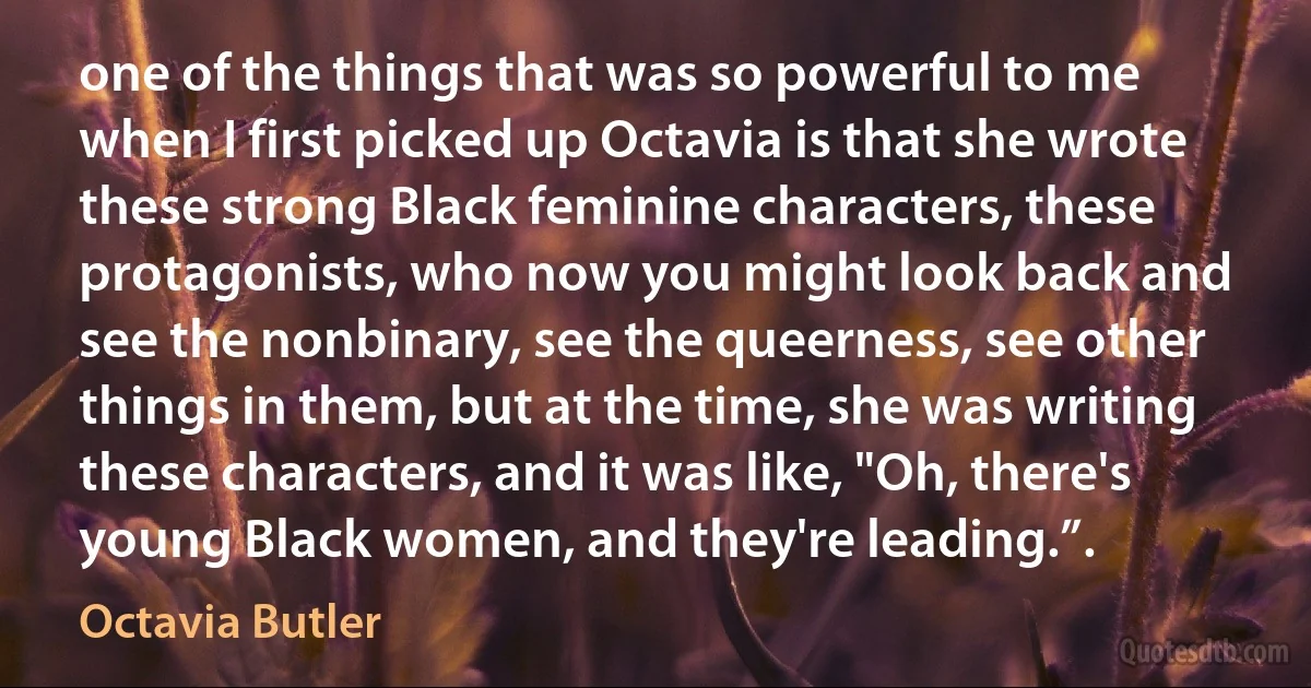 one of the things that was so powerful to me when I first picked up Octavia is that she wrote these strong Black feminine characters, these protagonists, who now you might look back and see the nonbinary, see the queerness, see other things in them, but at the time, she was writing these characters, and it was like, "Oh, there's young Black women, and they're leading.”. (Octavia Butler)