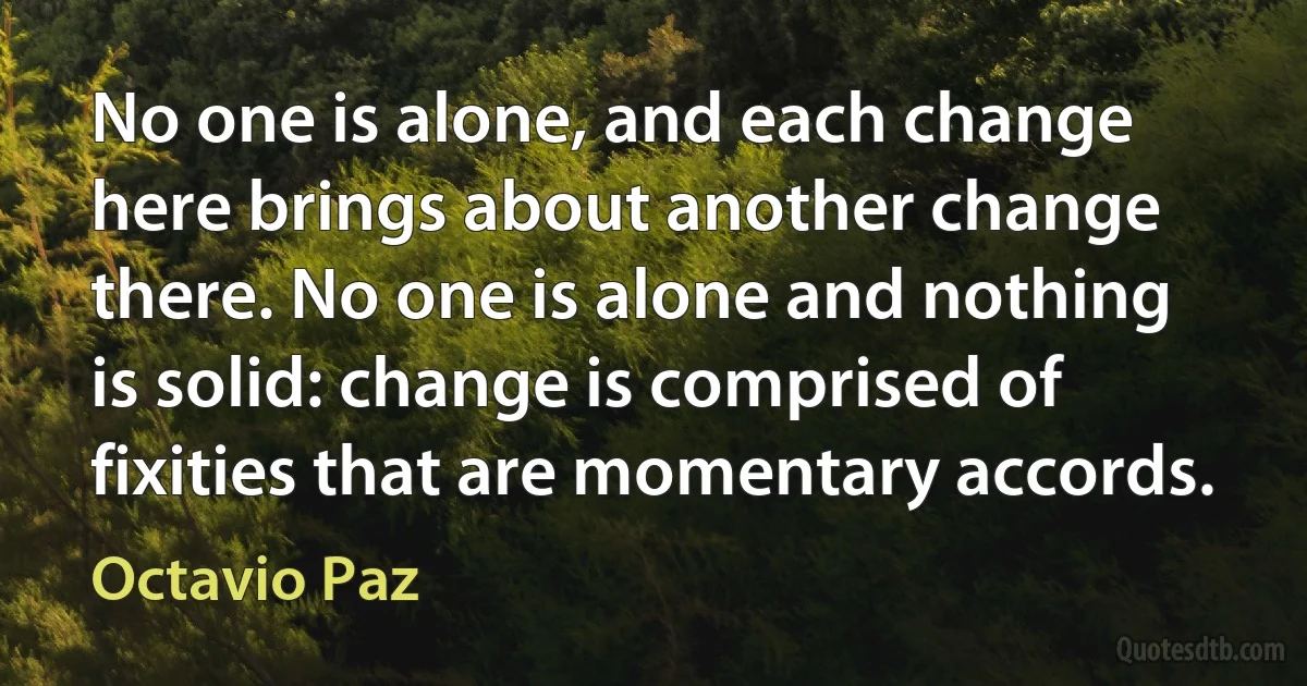 No one is alone, and each change here brings about another change there. No one is alone and nothing is solid: change is comprised of fixities that are momentary accords. (Octavio Paz)