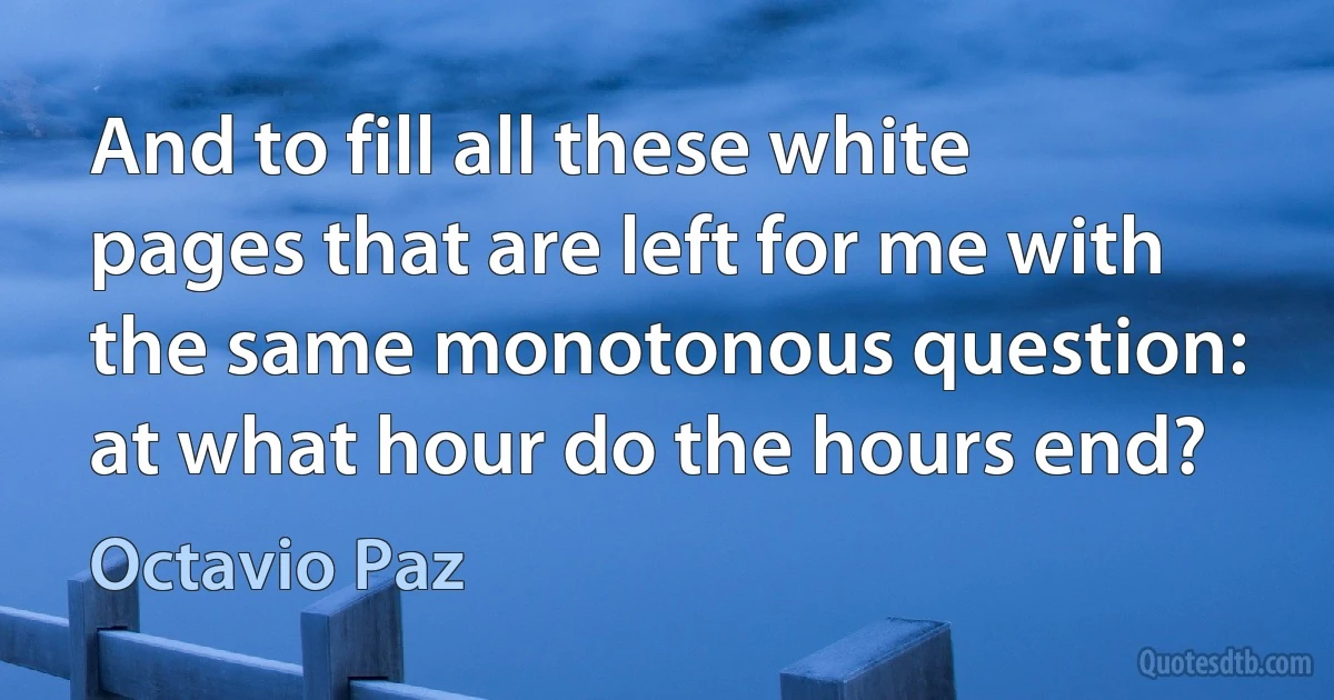 And to fill all these white pages that are left for me with the same monotonous question: at what hour do the hours end? (Octavio Paz)