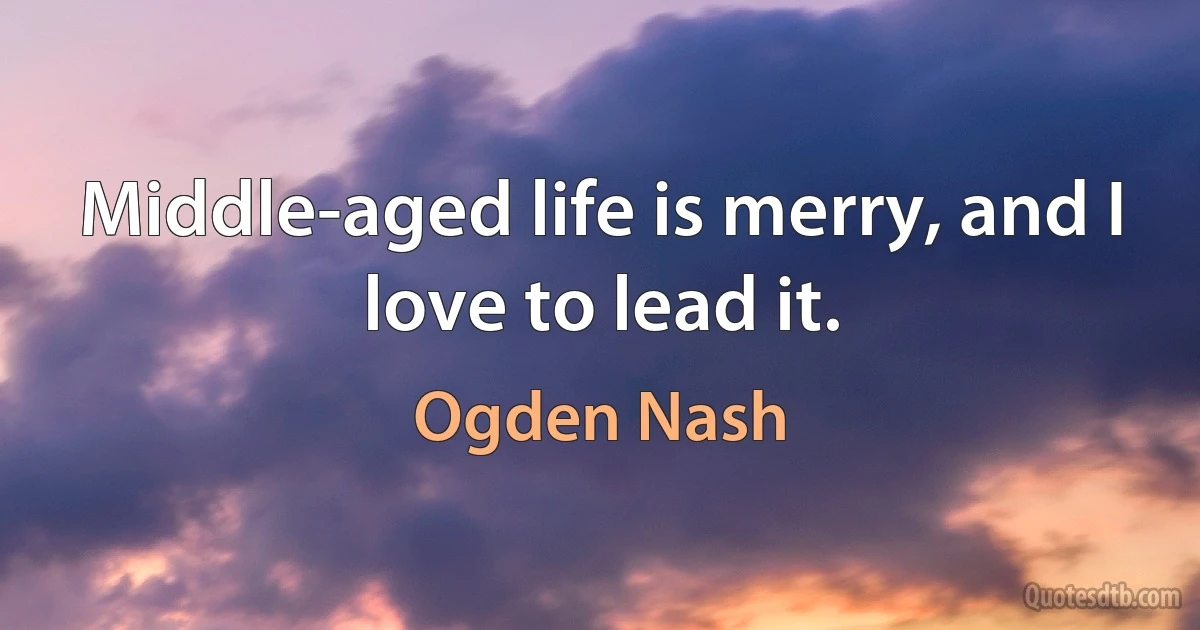 Middle-aged life is merry, and I love to lead it. (Ogden Nash)