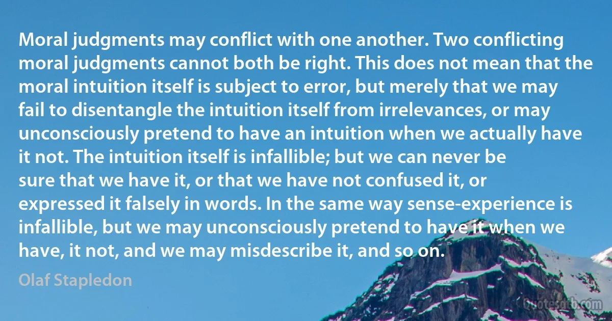 Moral judgments may conflict with one another. Two conflicting moral judgments cannot both be right. This does not mean that the moral intuition itself is subject to error, but merely that we may fail to disentangle the intuition itself from irrelevances, or may unconsciously pretend to have an intuition when we actually have it not. The intuition itself is infallible; but we can never be sure that we have it, or that we have not confused it, or expressed it falsely in words. In the same way sense-experience is infallible, but we may unconsciously pretend to have it when we have, it not, and we may misdescribe it, and so on. (Olaf Stapledon)