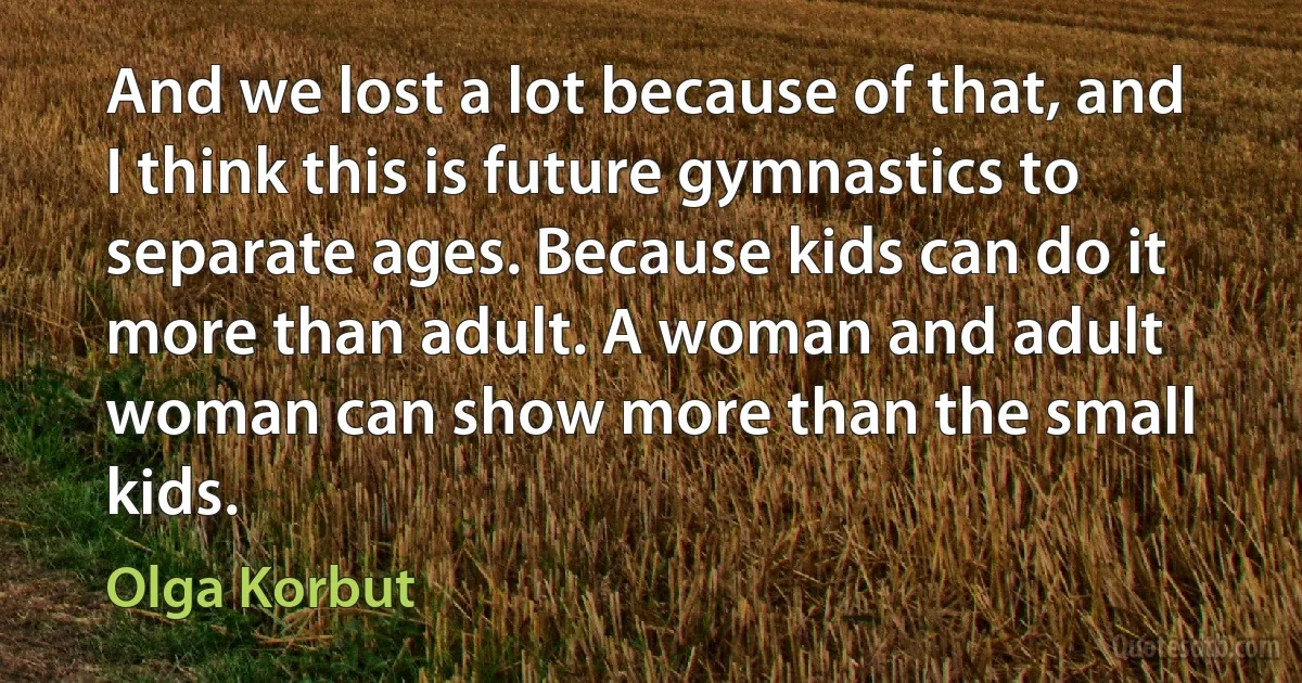 And we lost a lot because of that, and I think this is future gymnastics to separate ages. Because kids can do it more than adult. A woman and adult woman can show more than the small kids. (Olga Korbut)