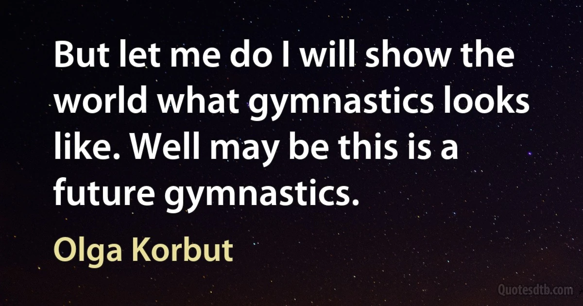 But let me do I will show the world what gymnastics looks like. Well may be this is a future gymnastics. (Olga Korbut)