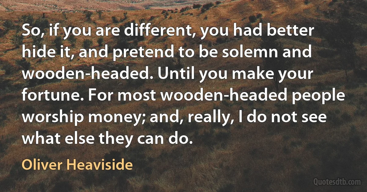 So, if you are different, you had better hide it, and pretend to be solemn and wooden-headed. Until you make your fortune. For most wooden-headed people worship money; and, really, I do not see what else they can do. (Oliver Heaviside)