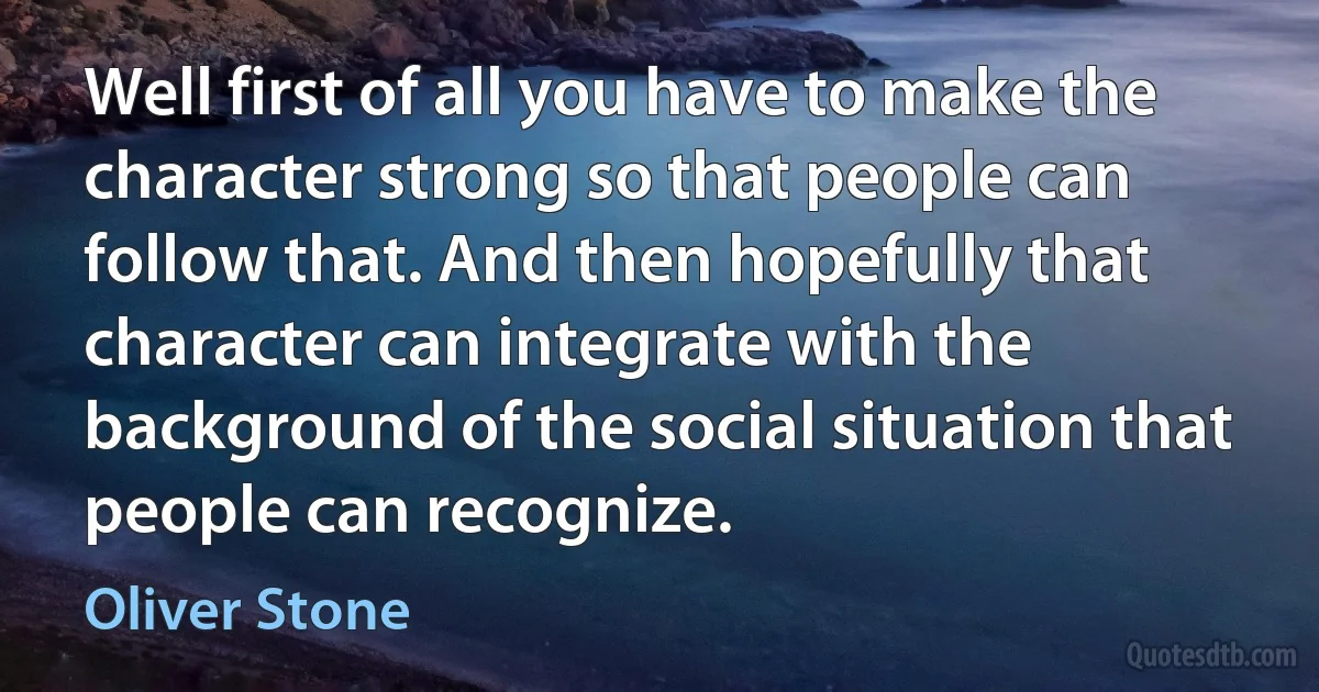 Well first of all you have to make the character strong so that people can follow that. And then hopefully that character can integrate with the background of the social situation that people can recognize. (Oliver Stone)