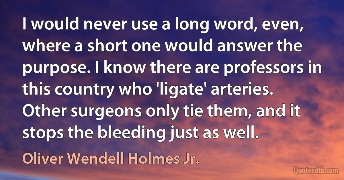 I would never use a long word, even, where a short one would answer the purpose. I know there are professors in this country who 'ligate' arteries. Other surgeons only tie them, and it stops the bleeding just as well. (Oliver Wendell Holmes Jr.)