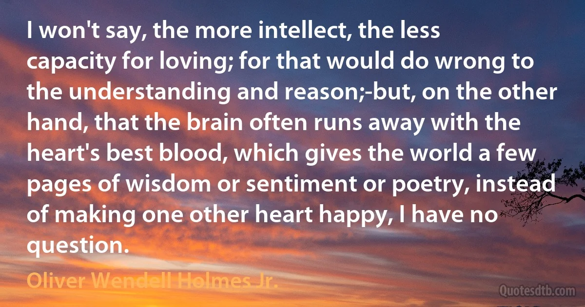 I won't say, the more intellect, the less capacity for loving; for that would do wrong to the understanding and reason;-but, on the other hand, that the brain often runs away with the heart's best blood, which gives the world a few pages of wisdom or sentiment or poetry, instead of making one other heart happy, I have no question. (Oliver Wendell Holmes Jr.)