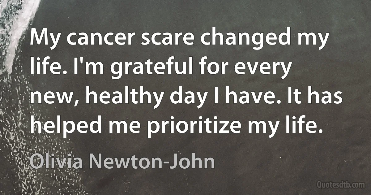 My cancer scare changed my life. I'm grateful for every new, healthy day I have. It has helped me prioritize my life. (Olivia Newton-John)