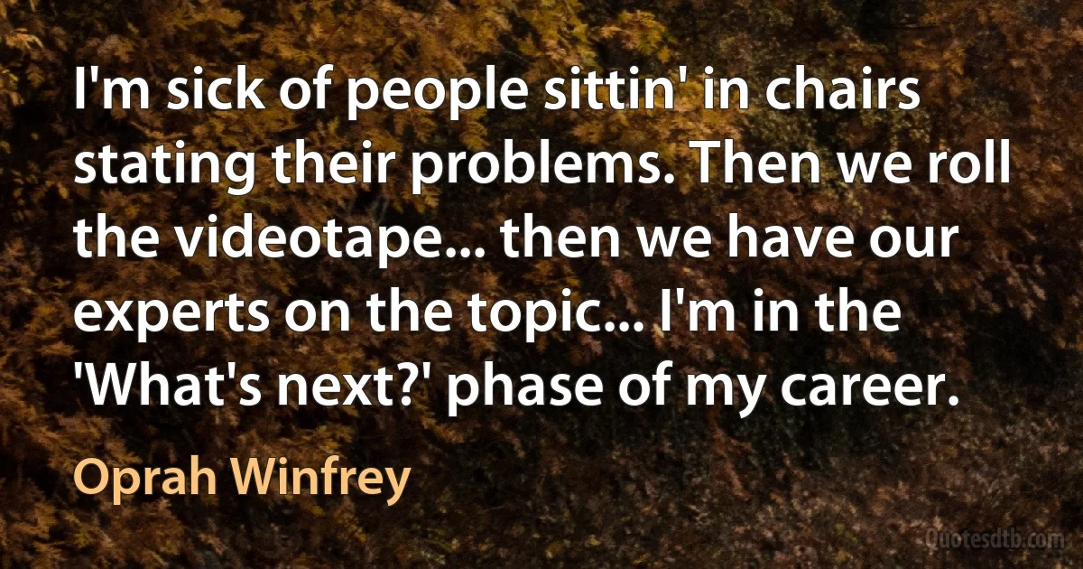 I'm sick of people sittin' in chairs stating their problems. Then we roll the videotape... then we have our experts on the topic... I'm in the 'What's next?' phase of my career. (Oprah Winfrey)