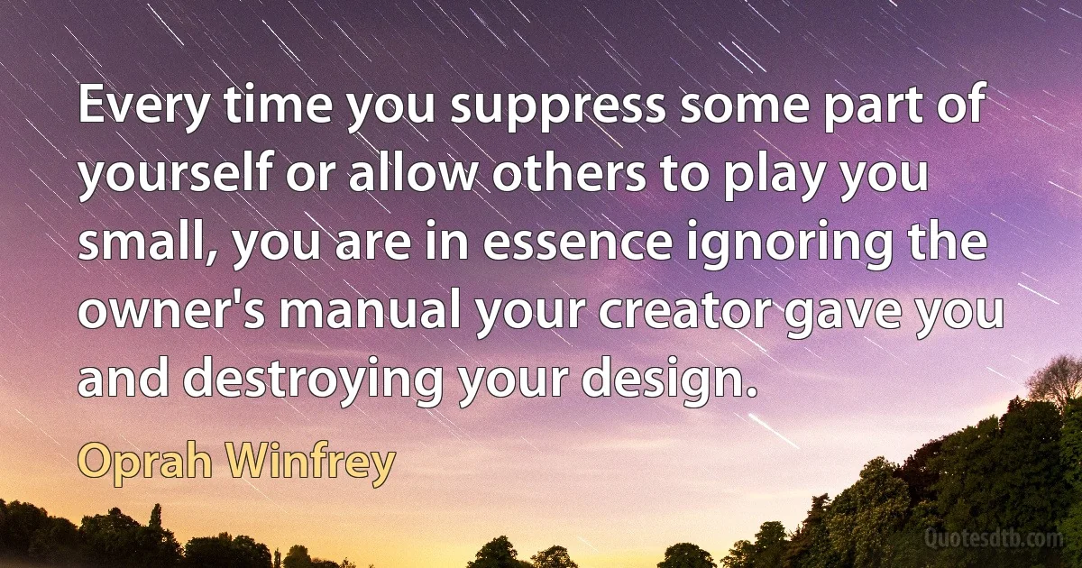 Every time you suppress some part of yourself or allow others to play you small, you are in essence ignoring the owner's manual your creator gave you and destroying your design. (Oprah Winfrey)