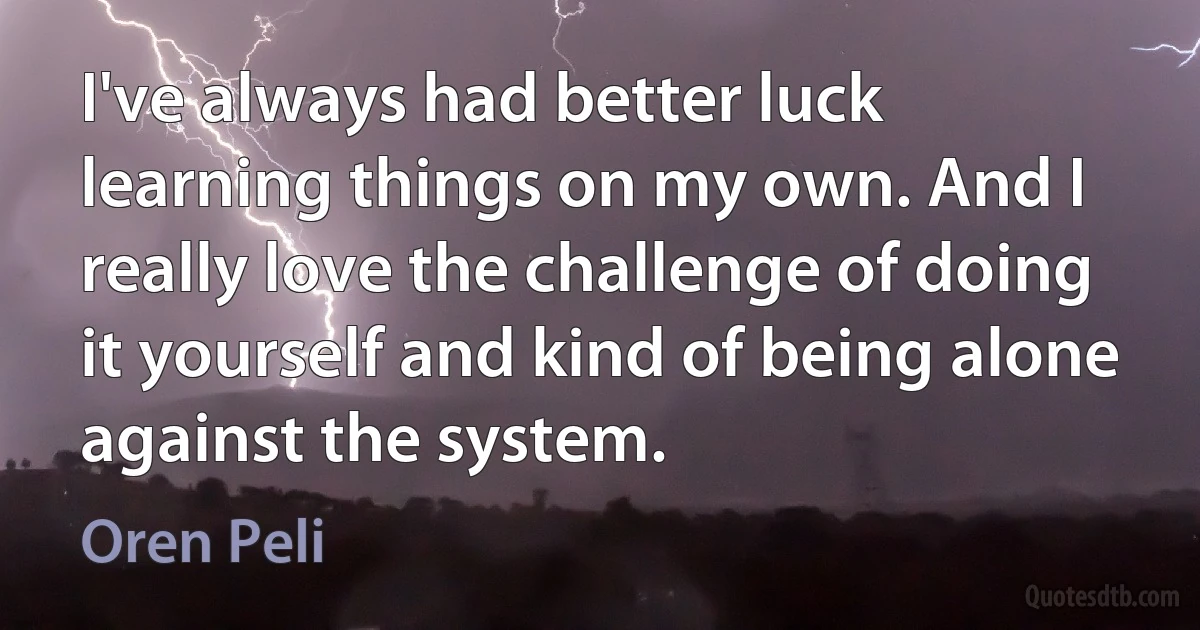 I've always had better luck learning things on my own. And I really love the challenge of doing it yourself and kind of being alone against the system. (Oren Peli)