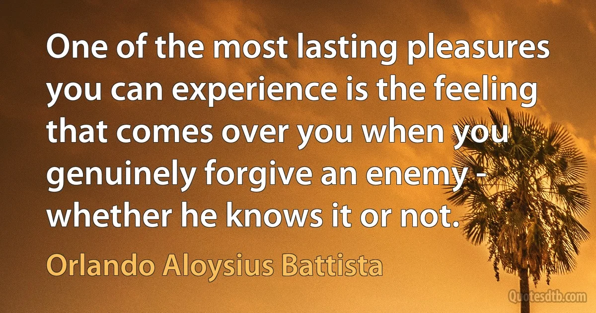 One of the most lasting pleasures you can experience is the feeling that comes over you when you genuinely forgive an enemy - whether he knows it or not. (Orlando Aloysius Battista)