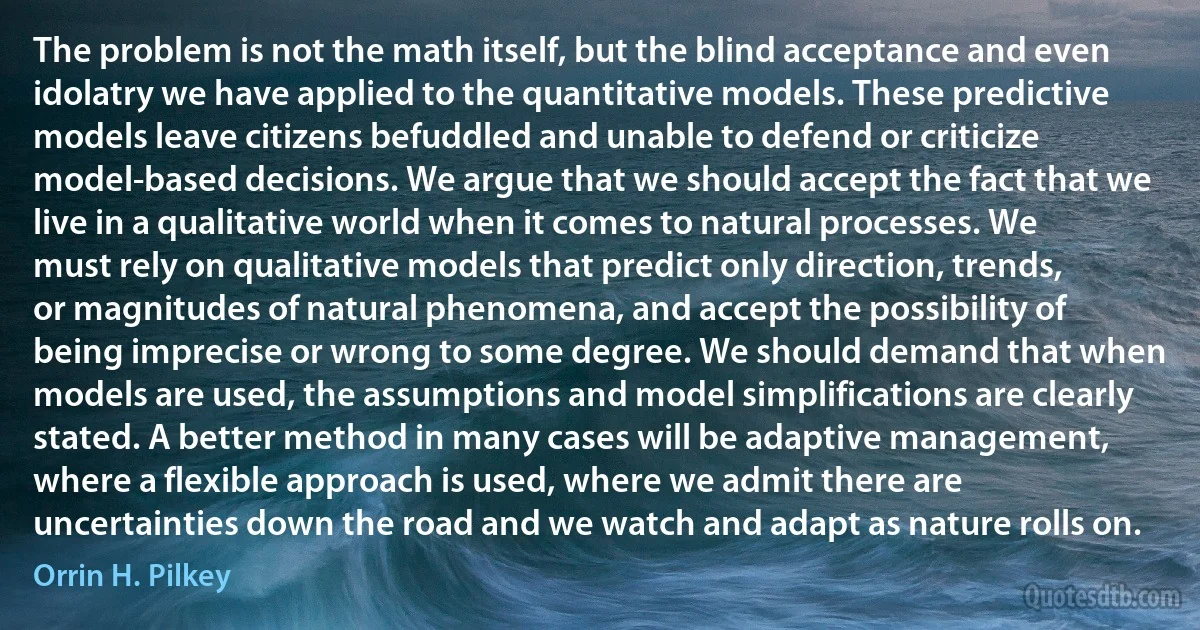 The problem is not the math itself, but the blind acceptance and even idolatry we have applied to the quantitative models. These predictive models leave citizens befuddled and unable to defend or criticize model-based decisions. We argue that we should accept the fact that we live in a qualitative world when it comes to natural processes. We must rely on qualitative models that predict only direction, trends, or magnitudes of natural phenomena, and accept the possibility of being imprecise or wrong to some degree. We should demand that when models are used, the assumptions and model simplifications are clearly stated. A better method in many cases will be adaptive management, where a flexible approach is used, where we admit there are uncertainties down the road and we watch and adapt as nature rolls on. (Orrin H. Pilkey)