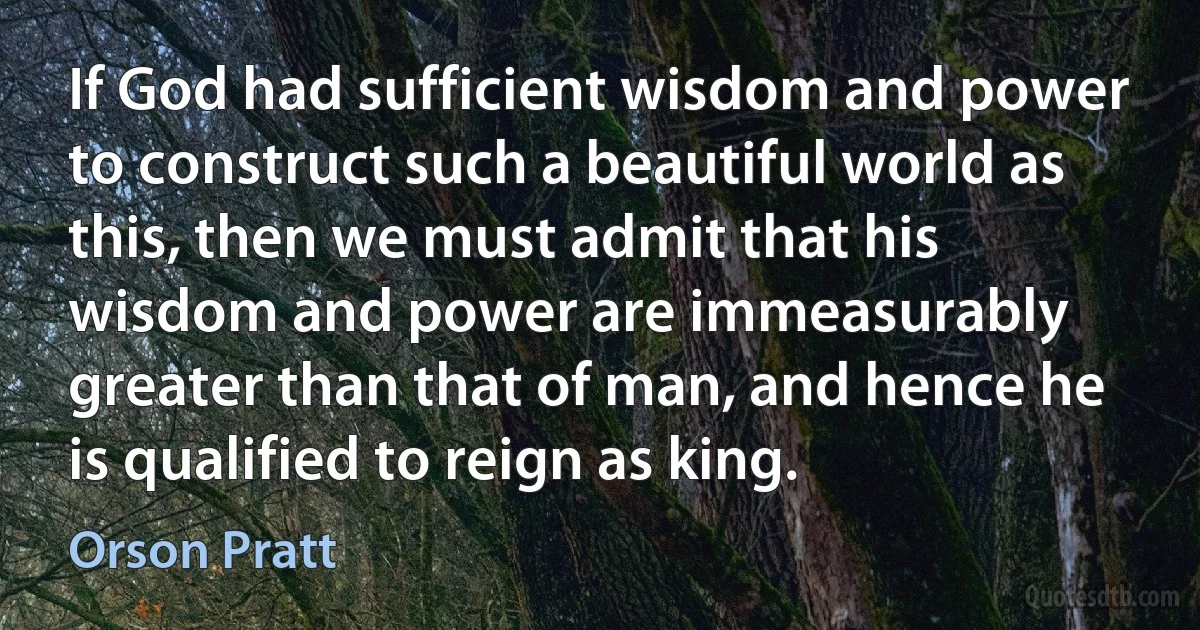 If God had sufficient wisdom and power to construct such a beautiful world as this, then we must admit that his wisdom and power are immeasurably greater than that of man, and hence he is qualified to reign as king. (Orson Pratt)