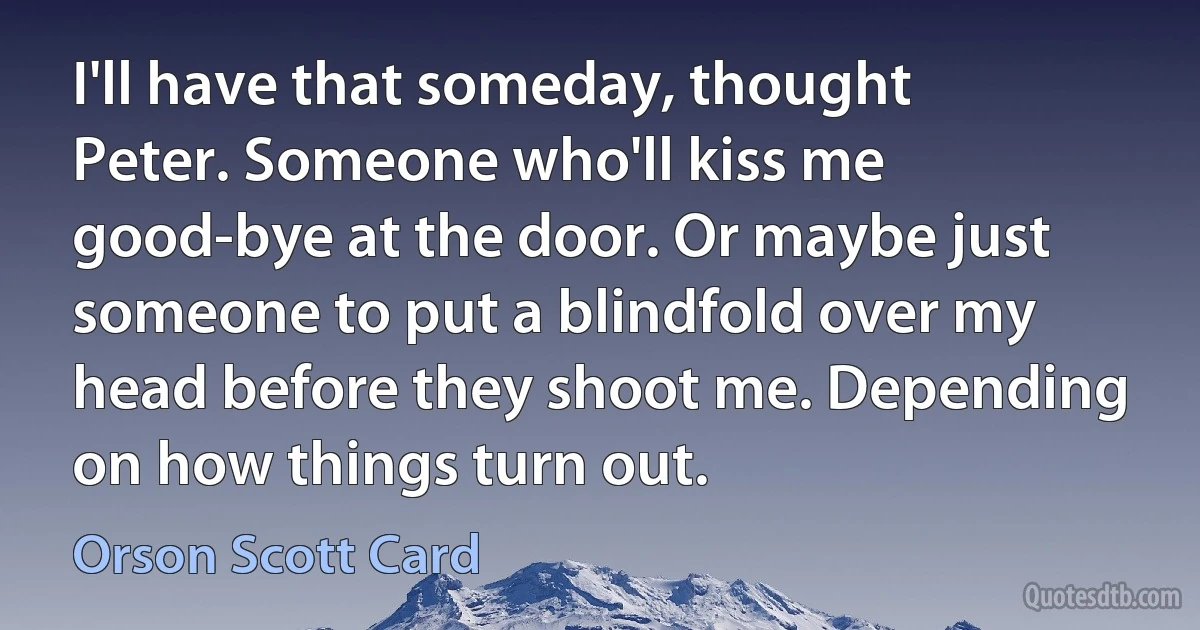 I'll have that someday, thought Peter. Someone who'll kiss me good-bye at the door. Or maybe just someone to put a blindfold over my head before they shoot me. Depending on how things turn out. (Orson Scott Card)