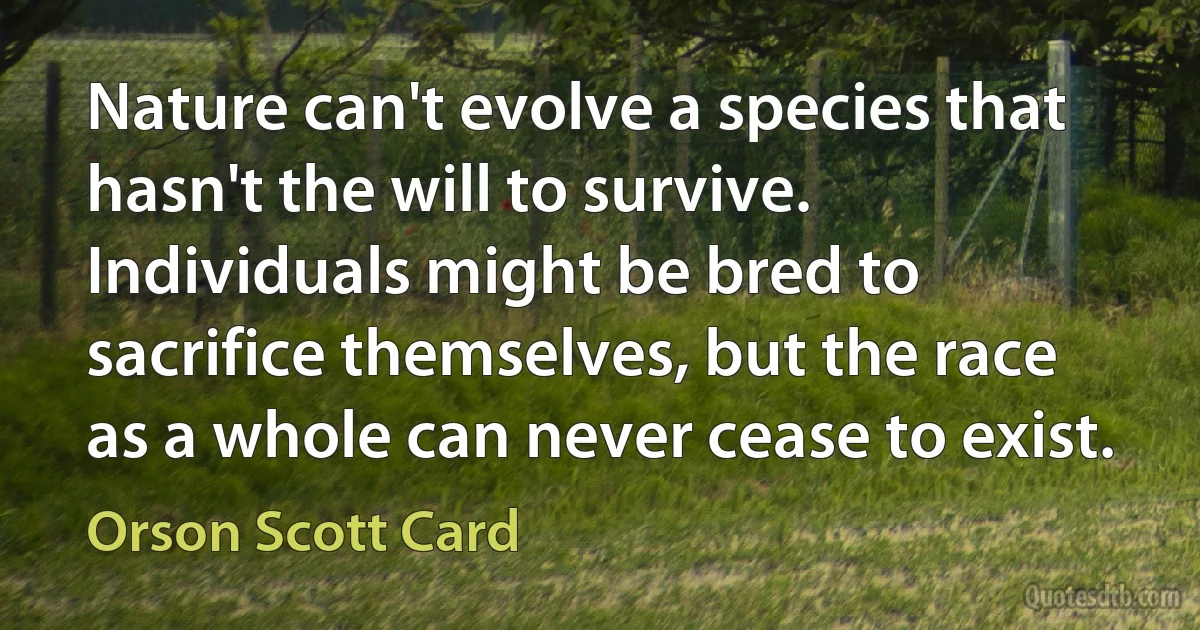 Nature can't evolve a species that hasn't the will to survive. Individuals might be bred to sacrifice themselves, but the race as a whole can never cease to exist. (Orson Scott Card)