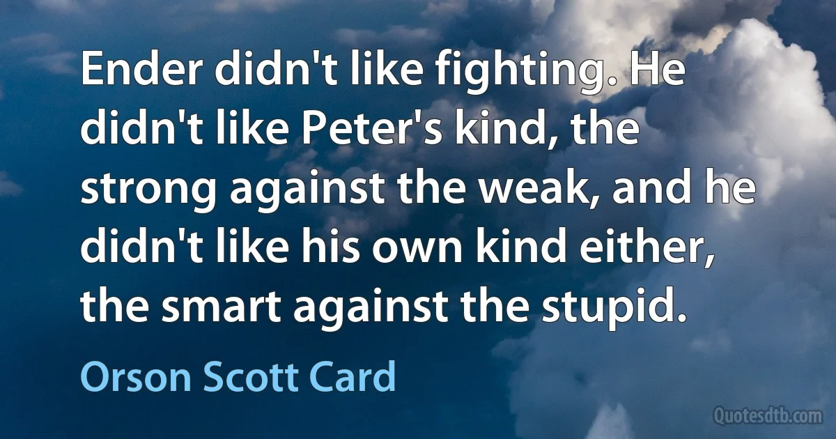 Ender didn't like fighting. He didn't like Peter's kind, the strong against the weak, and he didn't like his own kind either, the smart against the stupid. (Orson Scott Card)