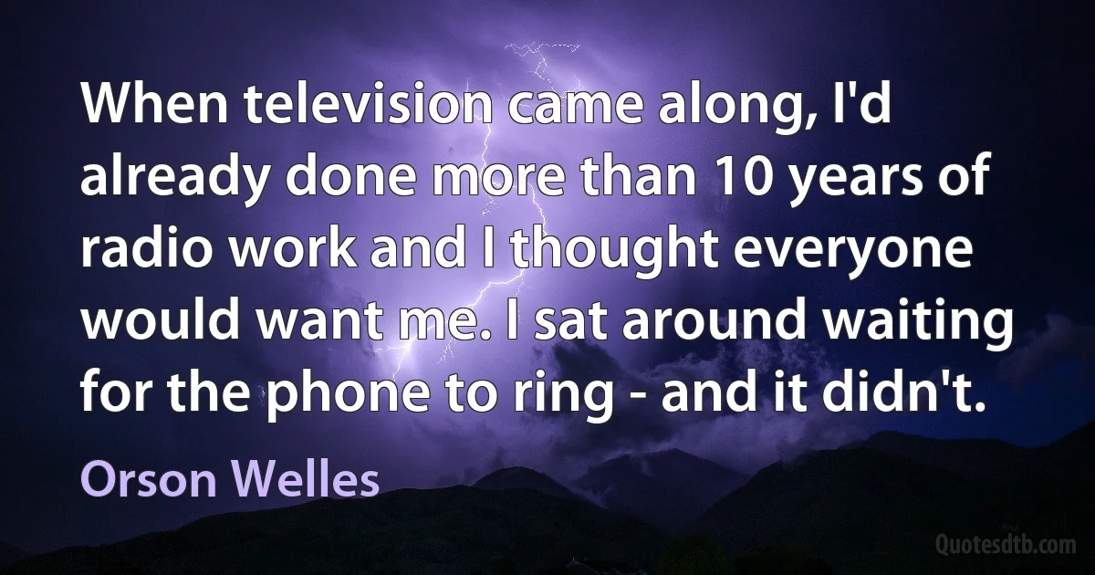 When television came along, I'd already done more than 10 years of radio work and I thought everyone would want me. I sat around waiting for the phone to ring - and it didn't. (Orson Welles)