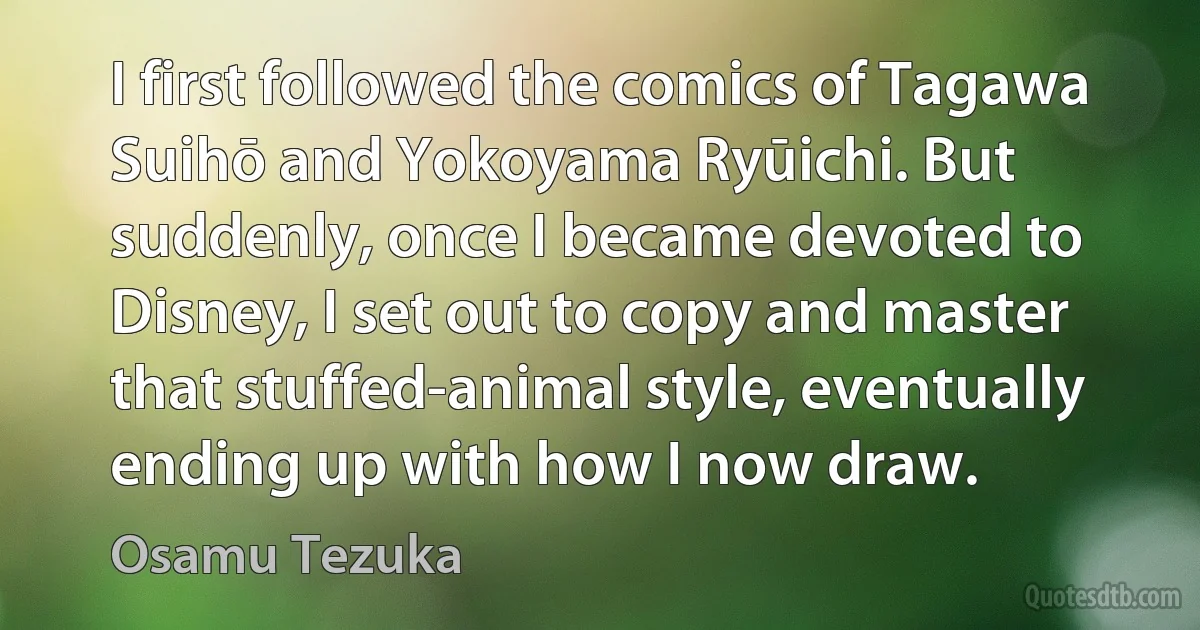 I first followed the comics of Tagawa Suihō and Yokoyama Ryūichi. But suddenly, once I became devoted to Disney, I set out to copy and master that stuffed-animal style, eventually ending up with how I now draw. (Osamu Tezuka)