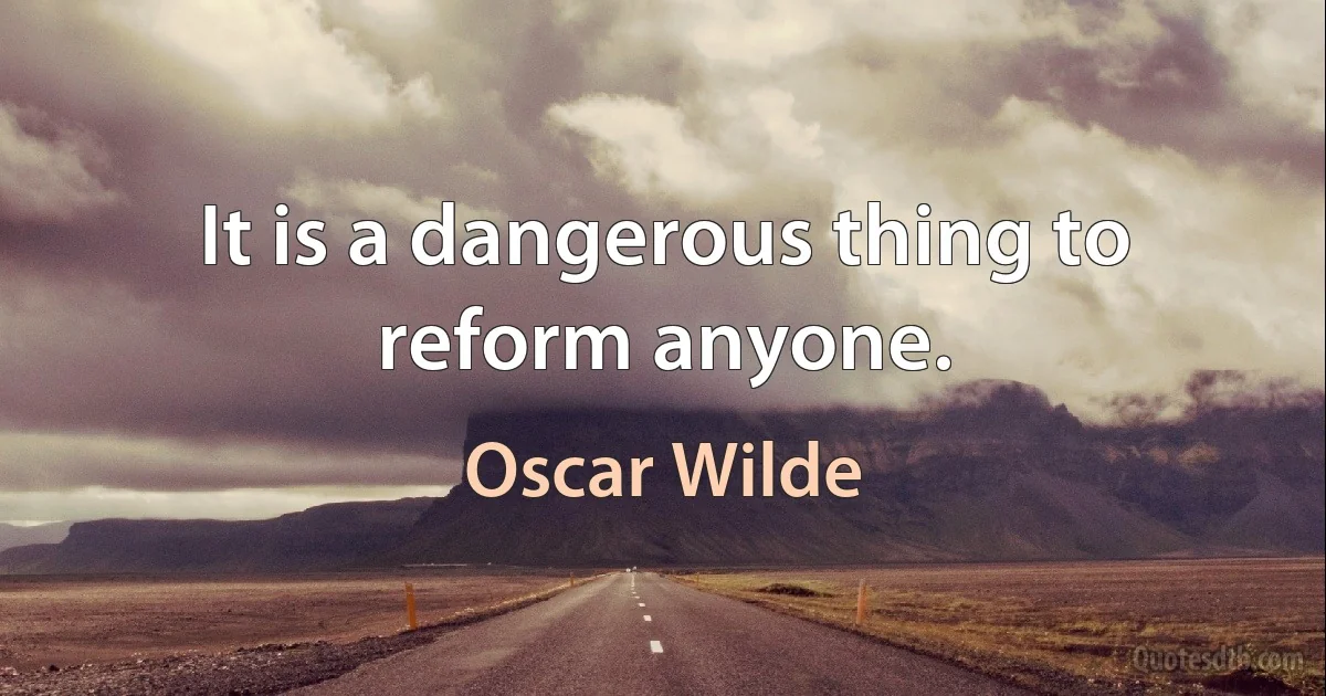 It is a dangerous thing to reform anyone. (Oscar Wilde)