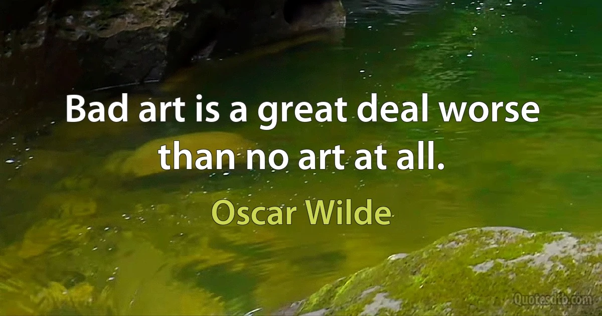 Bad art is a great deal worse than no art at all. (Oscar Wilde)