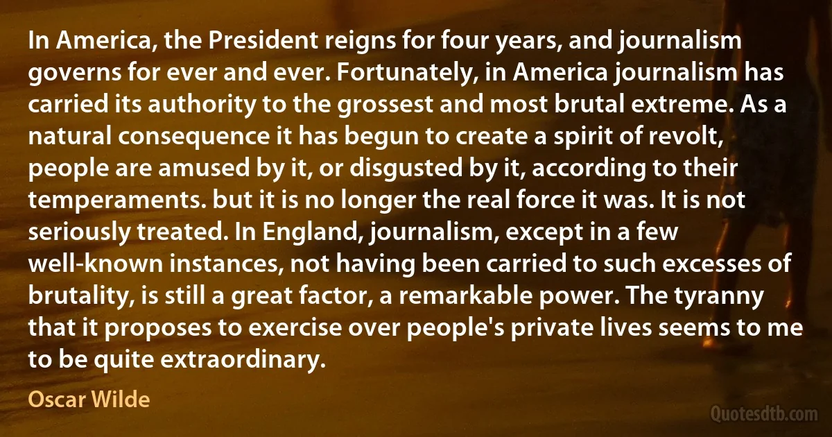 In America, the President reigns for four years, and journalism governs for ever and ever. Fortunately, in America journalism has carried its authority to the grossest and most brutal extreme. As a natural consequence it has begun to create a spirit of revolt, people are amused by it, or disgusted by it, according to their temperaments. but it is no longer the real force it was. It is not seriously treated. In England, journalism, except in a few well-known instances, not having been carried to such excesses of brutality, is still a great factor, a remarkable power. The tyranny that it proposes to exercise over people's private lives seems to me to be quite extraordinary. (Oscar Wilde)