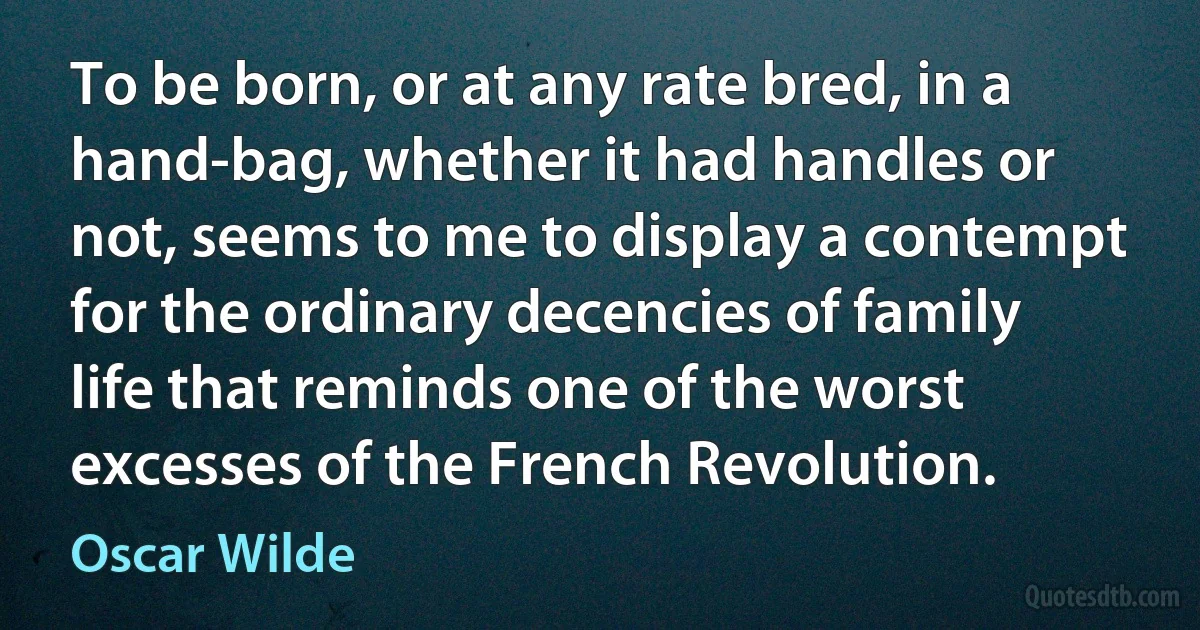 To be born, or at any rate bred, in a hand-bag, whether it had handles or not, seems to me to display a contempt for the ordinary decencies of family life that reminds one of the worst excesses of the French Revolution. (Oscar Wilde)