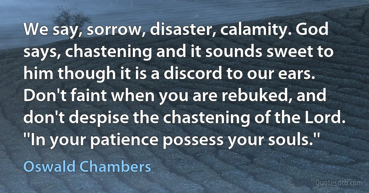 We say, sorrow, disaster, calamity. God says, chastening and it sounds sweet to him though it is a discord to our ears. Don't faint when you are rebuked, and don't despise the chastening of the Lord. ''In your patience possess your souls.'' (Oswald Chambers)