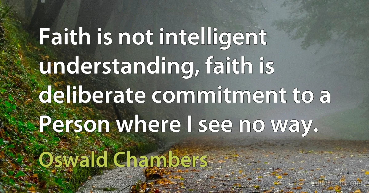 Faith is not intelligent understanding, faith is deliberate commitment to a Person where I see no way. (Oswald Chambers)