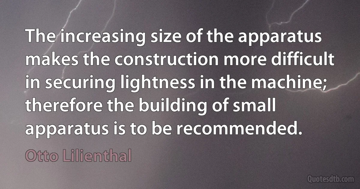 The increasing size of the apparatus makes the construction more difficult in securing lightness in the machine; therefore the building of small apparatus is to be recommended. (Otto Lilienthal)