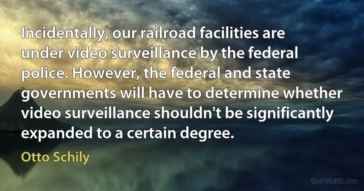 Incidentally, our railroad facilities are under video surveillance by the federal police. However, the federal and state governments will have to determine whether video surveillance shouldn't be significantly expanded to a certain degree. (Otto Schily)