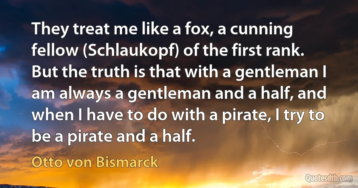 They treat me like a fox, a cunning fellow (Schlaukopf) of the first rank. But the truth is that with a gentleman I am always a gentleman and a half, and when I have to do with a pirate, I try to be a pirate and a half. (Otto von Bismarck)