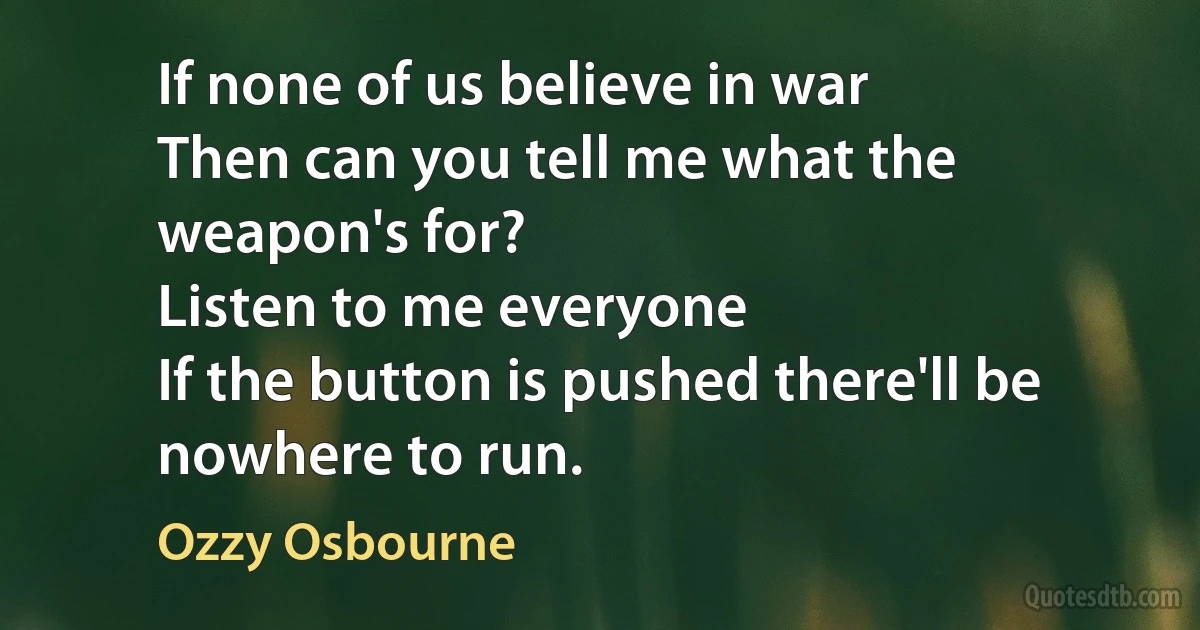 If none of us believe in war
Then can you tell me what the weapon's for?
Listen to me everyone
If the button is pushed there'll be nowhere to run. (Ozzy Osbourne)