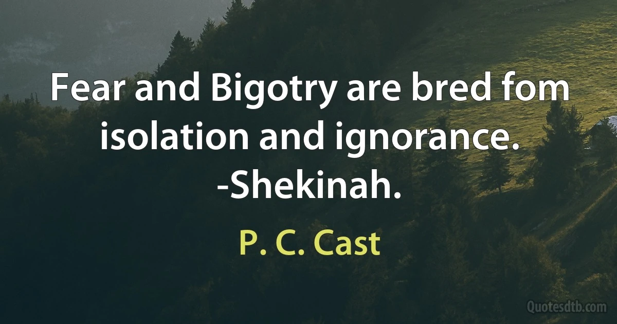 Fear and Bigotry are bred fom isolation and ignorance.
-Shekinah. (P. C. Cast)