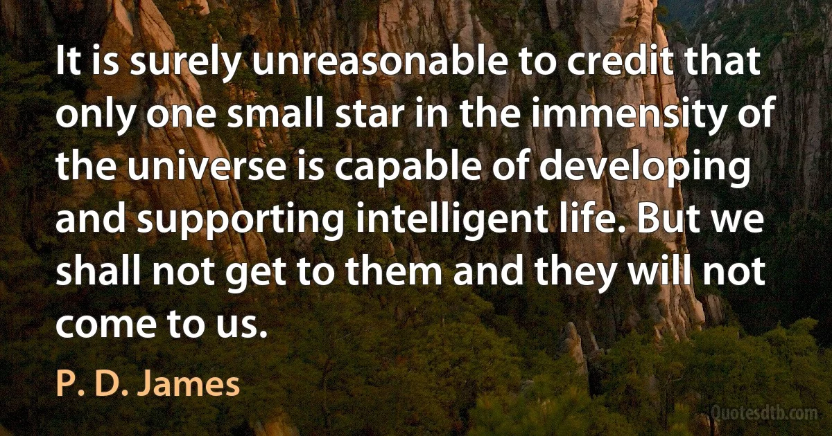 It is surely unreasonable to credit that only one small star in the immensity of the universe is capable of developing and supporting intelligent life. But we shall not get to them and they will not come to us. (P. D. James)