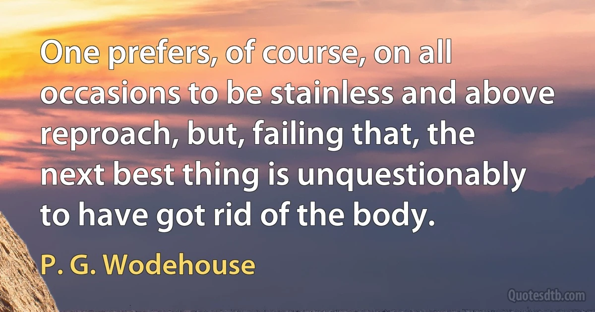 One prefers, of course, on all occasions to be stainless and above reproach, but, failing that, the next best thing is unquestionably to have got rid of the body. (P. G. Wodehouse)