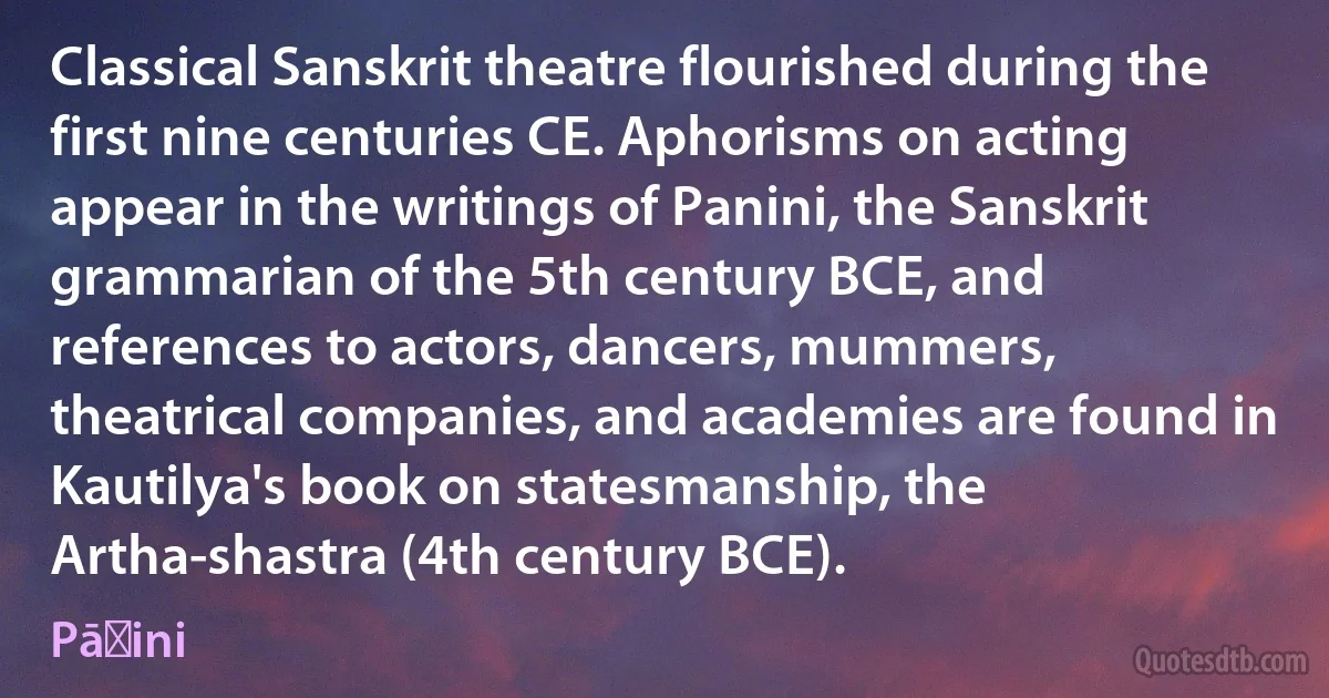 Classical Sanskrit theatre flourished during the first nine centuries CE. Aphorisms on acting appear in the writings of Panini, the Sanskrit grammarian of the 5th century BCE, and references to actors, dancers, mummers, theatrical companies, and academies are found in Kautilya's book on statesmanship, the Artha-shastra (4th century BCE). (Pāṇini)