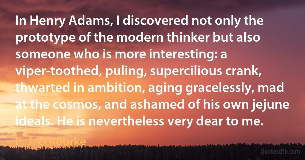 In Henry Adams, I discovered not only the prototype of the modern thinker but also someone who is more interesting: a viper-toothed, puling, supercilious crank, thwarted in ambition, aging gracelessly, mad at the cosmos, and ashamed of his own jejune ideals. He is nevertheless very dear to me. (P. J. O'Rourke)