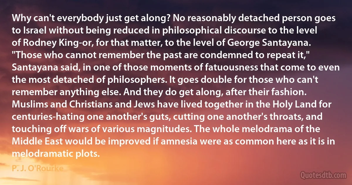 Why can't everybody just get along? No reasonably detached person goes to Israel without being reduced in philosophical discourse to the level of Rodney King-or, for that matter, to the level of George Santayana. "Those who cannot remember the past are condemned to repeat it," Santayana said, in one of those moments of fatuousness that come to even the most detached of philosophers. It goes double for those who can't remember anything else. And they do get along, after their fashion. Muslims and Christians and Jews have lived together in the Holy Land for centuries-hating one another's guts, cutting one another's throats, and touching off wars of various magnitudes. The whole melodrama of the Middle East would be improved if amnesia were as common here as it is in melodramatic plots. (P. J. O'Rourke)