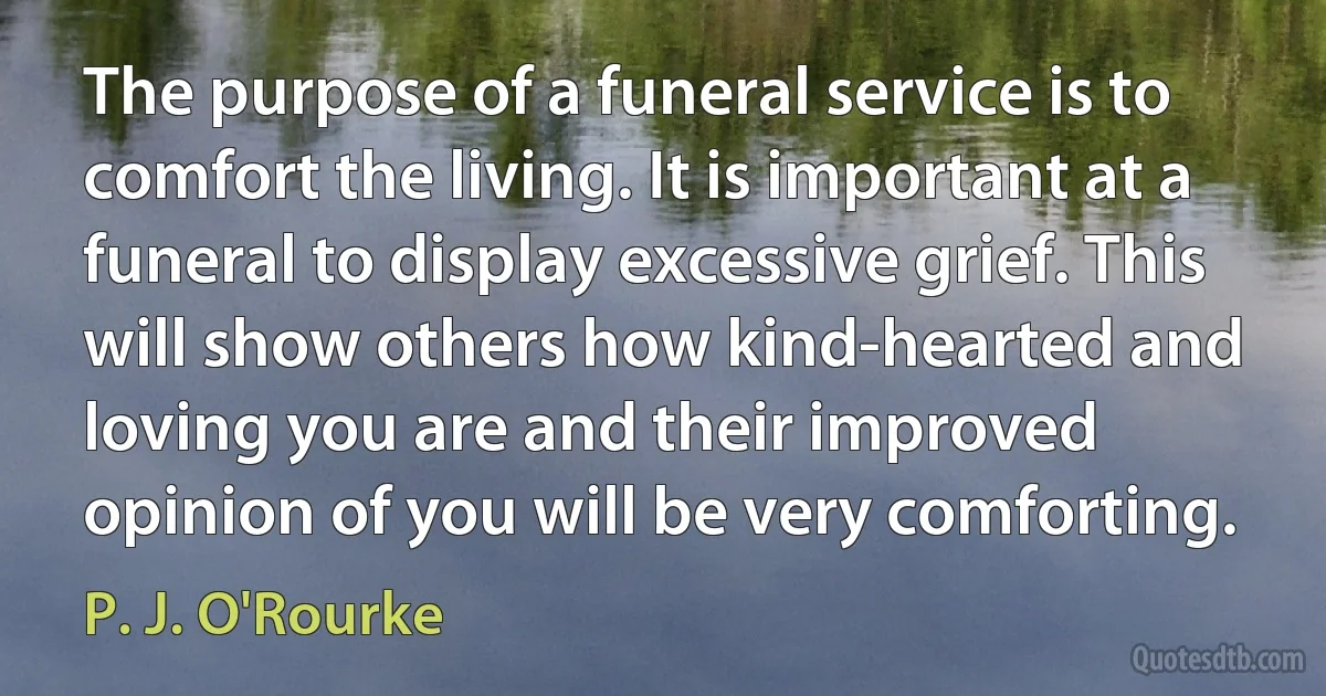 The purpose of a funeral service is to comfort the living. It is important at a funeral to display excessive grief. This will show others how kind-hearted and loving you are and their improved opinion of you will be very comforting. (P. J. O'Rourke)