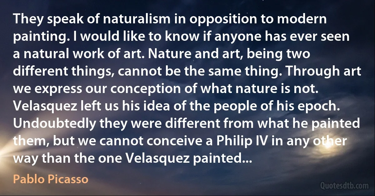 They speak of naturalism in opposition to modern painting. I would like to know if anyone has ever seen a natural work of art. Nature and art, being two different things, cannot be the same thing. Through art we express our conception of what nature is not. Velasquez left us his idea of the people of his epoch. Undoubtedly they were different from what he painted them, but we cannot conceive a Philip IV in any other way than the one Velasquez painted... (Pablo Picasso)