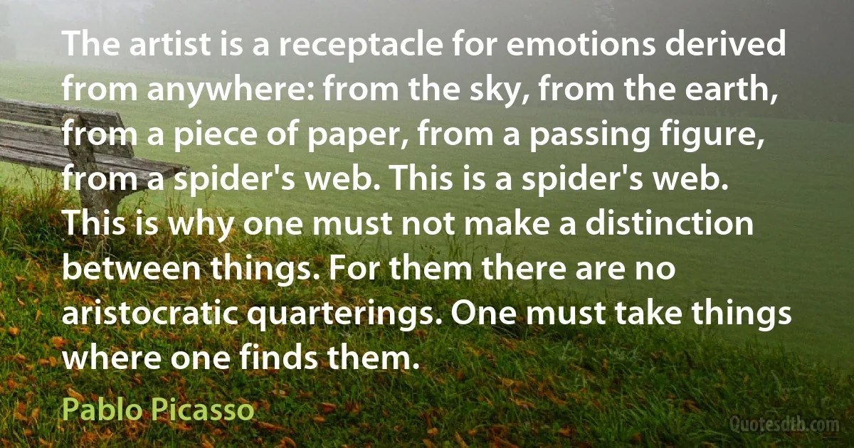 The artist is a receptacle for emotions derived from anywhere: from the sky, from the earth, from a piece of paper, from a passing figure, from a spider's web. This is a spider's web. This is why one must not make a distinction between things. For them there are no aristocratic quarterings. One must take things where one finds them. (Pablo Picasso)