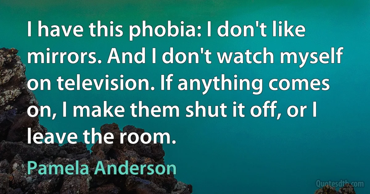 I have this phobia: I don't like mirrors. And I don't watch myself on television. If anything comes on, I make them shut it off, or I leave the room. (Pamela Anderson)