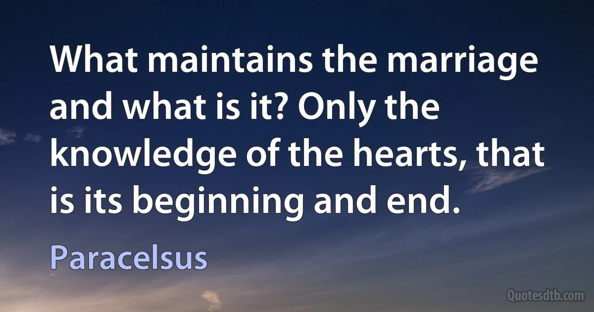 What maintains the marriage and what is it? Only the knowledge of the hearts, that is its beginning and end. (Paracelsus)