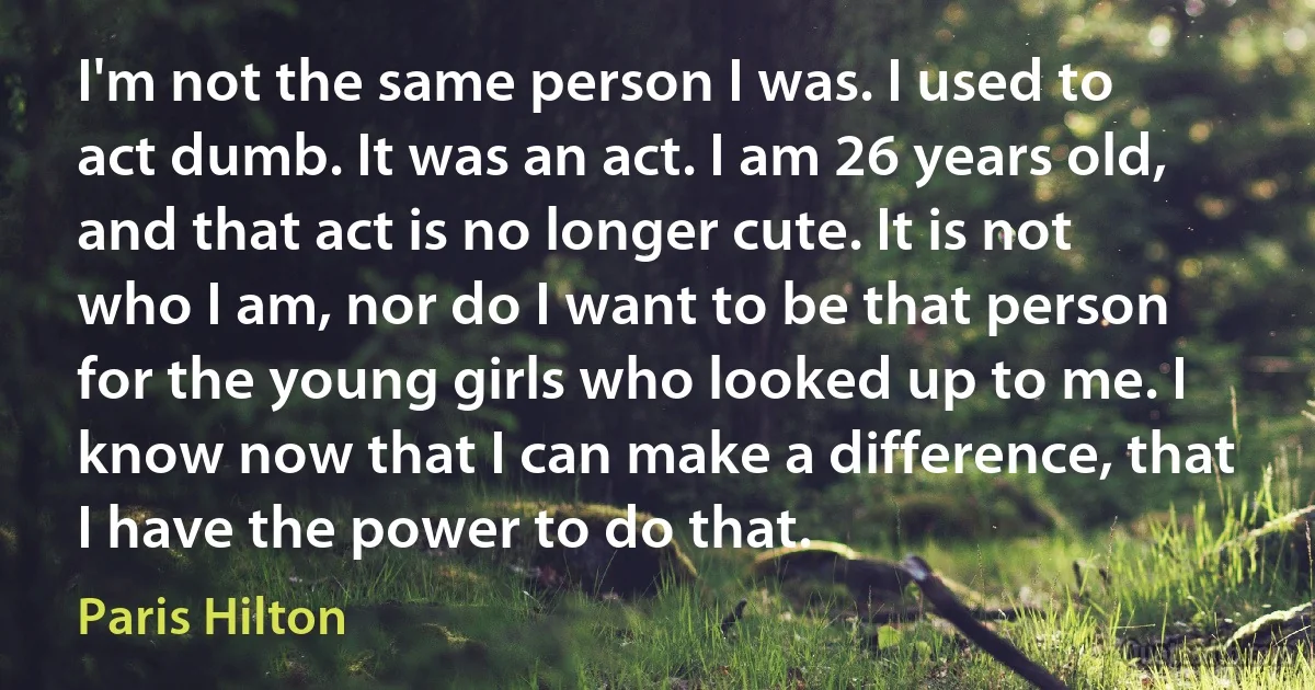 I'm not the same person I was. I used to act dumb. It was an act. I am 26 years old, and that act is no longer cute. It is not who I am, nor do I want to be that person for the young girls who looked up to me. I know now that I can make a difference, that I have the power to do that. (Paris Hilton)